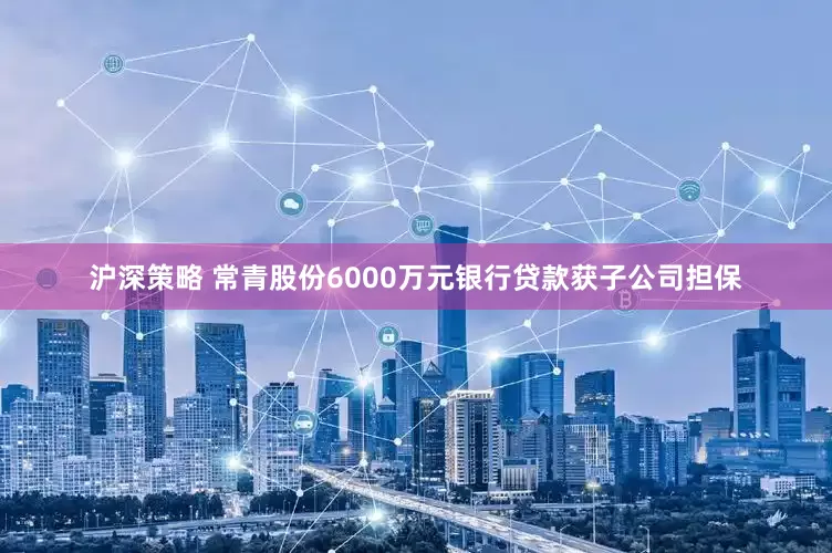 沪深策略 常青股份6000万元银行贷款获子公司担保