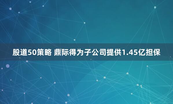 股道50策略 鼎际得为子公司提供1.45亿担保