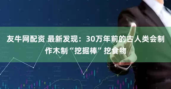友牛网配资 最新发现：30万年前的古人类会制作木制“挖掘棒”挖食物