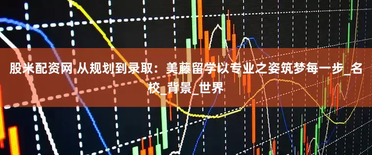 股米配资网 从规划到录取：美藤留学以专业之姿筑梦每一步_名校_背景_世界