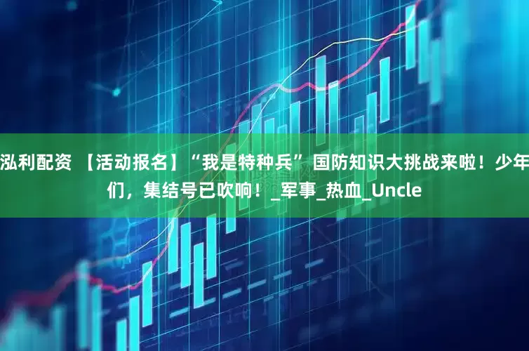 泓利配资 【活动报名】“我是特种兵” 国防知识大挑战来啦！少年们，集结号已吹响！_军事_热血_Uncle