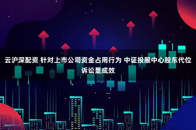 云沪深配资 针对上市公司资金占用行为 中证投服中心股东代位诉讼显成效