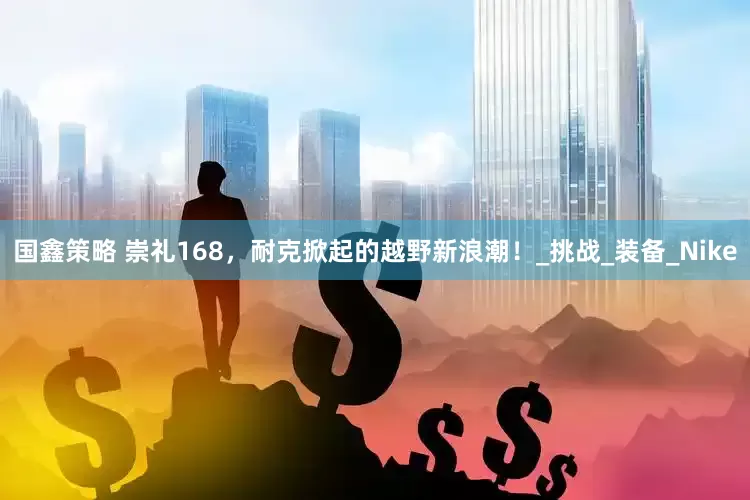 国鑫策略 崇礼168，耐克掀起的越野新浪潮！_挑战_装备_Nike