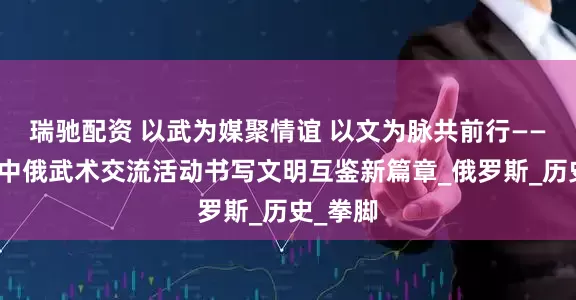 瑞驰配资 以武为媒聚情谊 以文为脉共前行——青冈县中俄武术交流活动书写文明互鉴新篇章_俄罗斯_历史_拳脚
