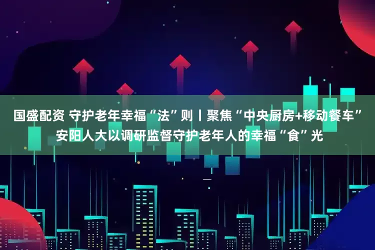 国盛配资 守护老年幸福“法”则丨聚焦“中央厨房+移动餐车” 安阳人大以调研监督守护老年人的幸福“食”光