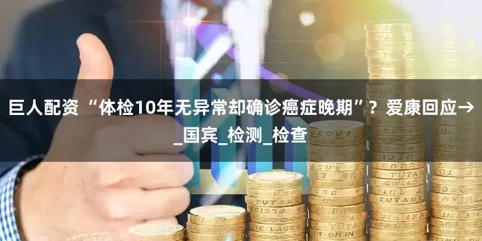 巨人配资 “体检10年无异常却确诊癌症晚期”？爱康回应→_国宾_检测_检查