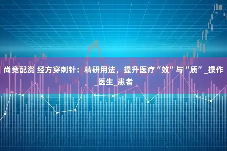 尚竞配资 经方穿刺针：精研用法，提升医疗“效”与“质”_操作_医生_患者