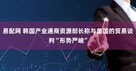 易配网 韩国产业通商资源部长称与美国的贸易谈判“形势严峻”