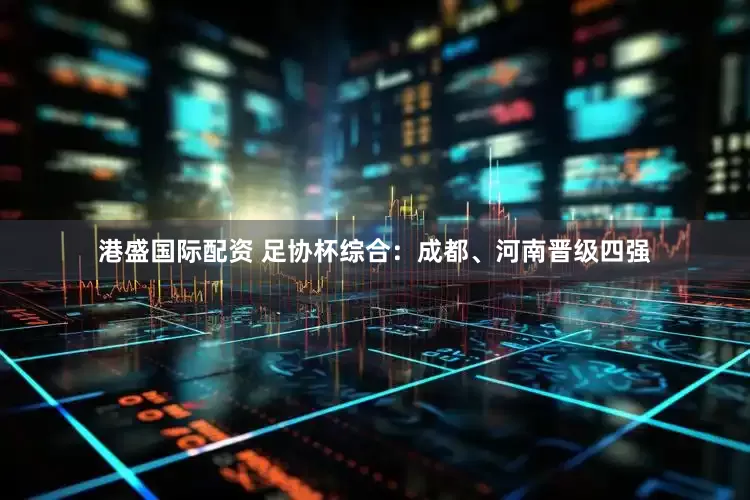 港盛国际配资 足协杯综合：成都、河南晋级四强