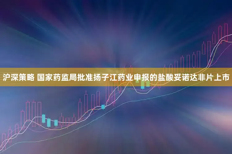 沪深策略 国家药监局批准扬子江药业申报的盐酸妥诺达非片上市