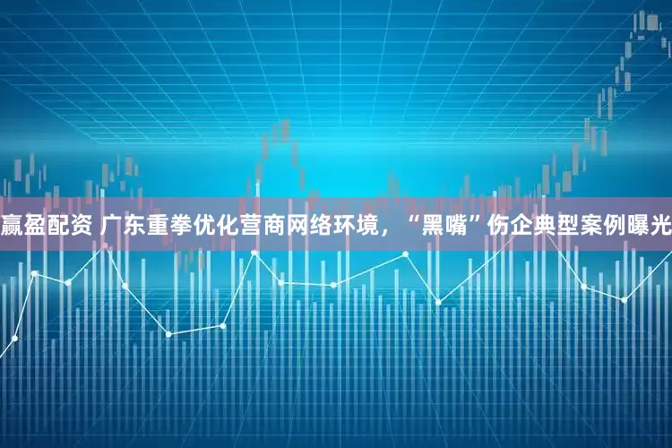赢盈配资 广东重拳优化营商网络环境，“黑嘴”伤企典型案例曝光