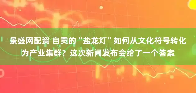 景盛网配资 自贡的“盐龙灯”如何从文化符号转化为产业集群？这次新闻发布会给了一个答案