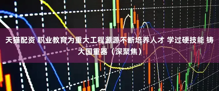 天猫配资 职业教育为重大工程源源不断培养人才 学过硬技能 铸大国重器（深聚焦）