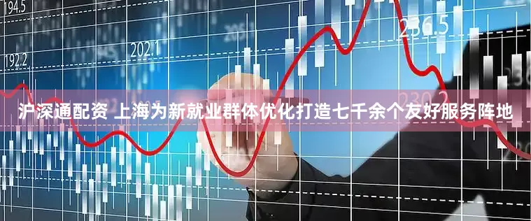 沪深通配资 上海为新就业群体优化打造七千余个友好服务阵地