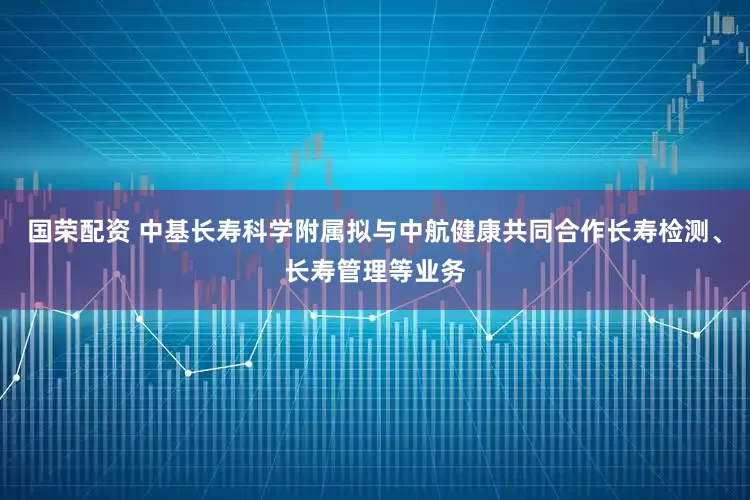 国荣配资 中基长寿科学附属拟与中航健康共同合作长寿检测、长寿管理等业务