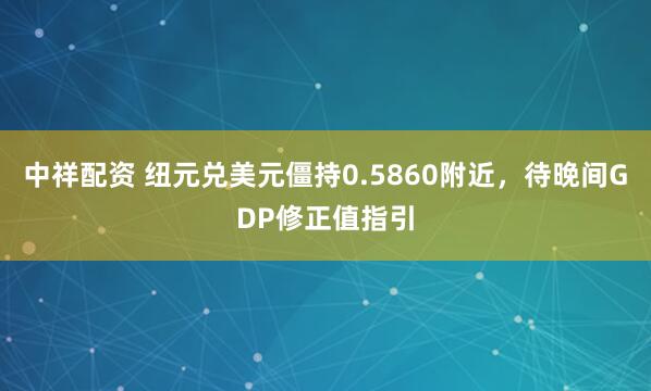中祥配资 纽元兑美元僵持0.5860附近，待晚间GDP修正值指引