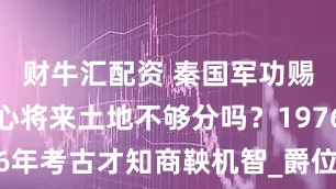 财牛汇配资 秦国军功赐田，不担心将来土地不够分吗？1976年考古才知商鞅机智_爵位_贵族_资源