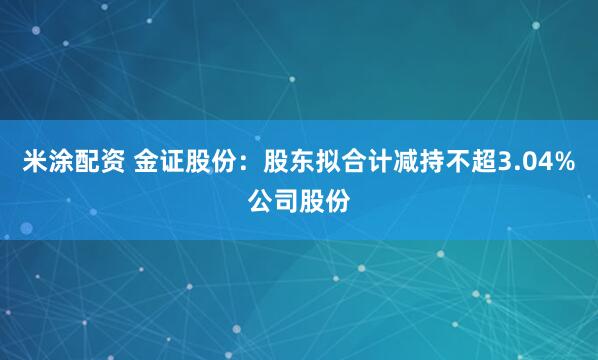 米涂配资 金证股份：股东拟合计减持不超3.04%公司股份