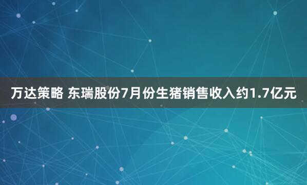 万达策略 东瑞股份7月份生猪销售收入约1.7亿元