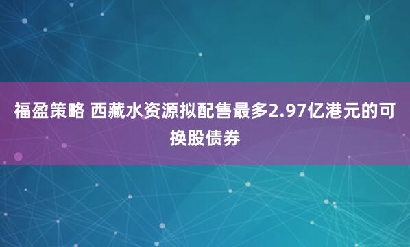 福盈策略 西藏水资源拟配售最多2.97亿港元的可换股债券