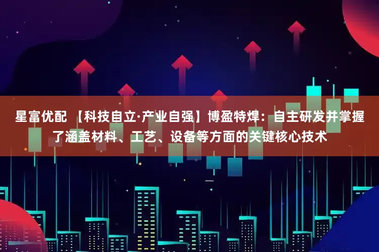 星富优配 【科技自立·产业自强】博盈特焊：自主研发并掌握了涵盖材料、工艺、设备等方面的关键核心技术
