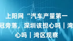 上阳网 “汽车产量第一城”桂冠旁落，深圳该担心吗｜湾区观察