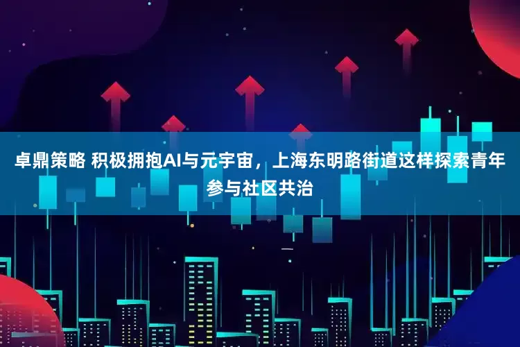 卓鼎策略 积极拥抱AI与元宇宙，上海东明路街道这样探索青年参与社区共治