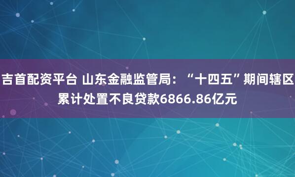 吉首配资平台 山东金融监管局：“十四五”期间辖区累计处置不良贷款6866.86亿元