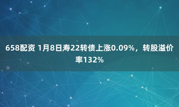 658配资 1月8日寿22转债上涨0.09%,转股溢价率132%