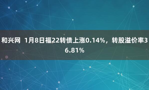 和兴网  1月8日福22转债上涨0.14%，转股溢价率36.81%