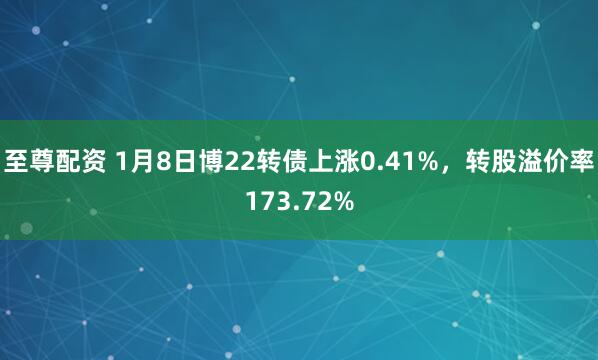 至尊配资 1月8日博22转债上涨0.41%，转股溢价率173.72%