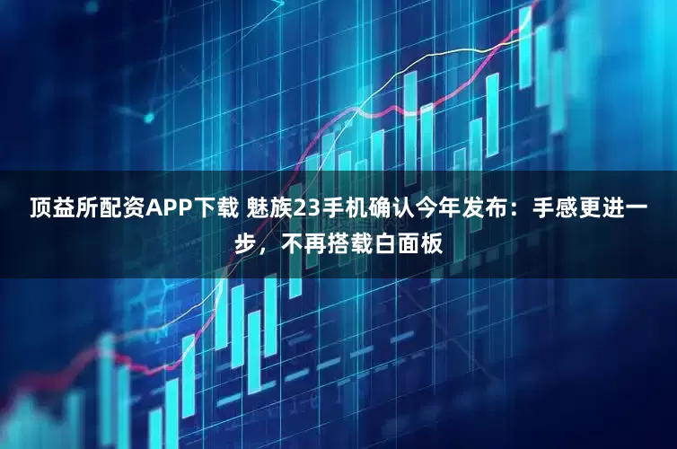 顶益所配资APP下载 魅族23手机确认今年发布：手感更进一步，不再搭载白面板