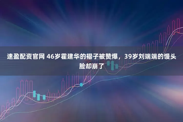 速盈配资官网 46岁霍建华的褶子被赞爆，39岁刘端端的馒头脸却崩了