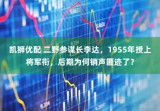 凯狮优配 二野参谋长李达，1955年授上将军衔，后期为何销声匿迹了？