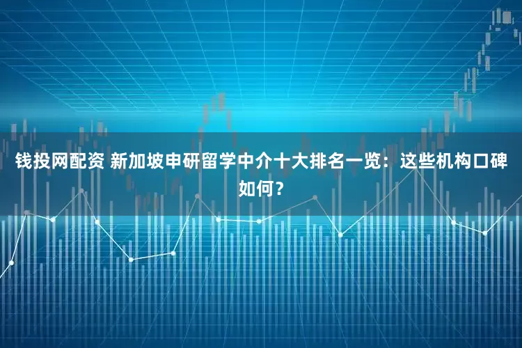 钱投网配资 新加坡申研留学中介十大排名一览：这些机构口碑如何？