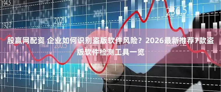 股赢网配资 企业如何识别盗版软件风险？2026最新推荐7款盗版软件检测工具一览