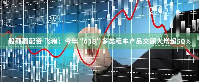 股翻翻配资 飞猪：今年“618”多类租车产品交额大增超50%